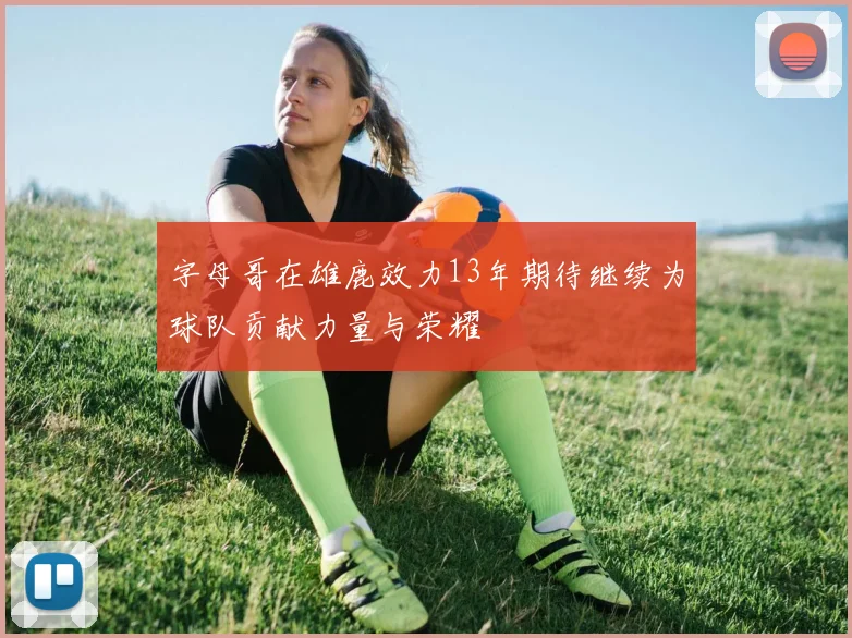 字母哥在雄鹿效力13年期待继续为球队贡献力量与荣耀
