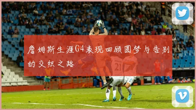 詹姆斯生涯G4表现回顾圆梦与告别的交织之路