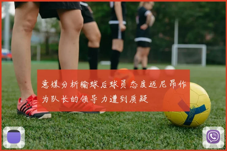 意媒分析输球后球员态度迈尼昂作为队长的领导力遭到质疑