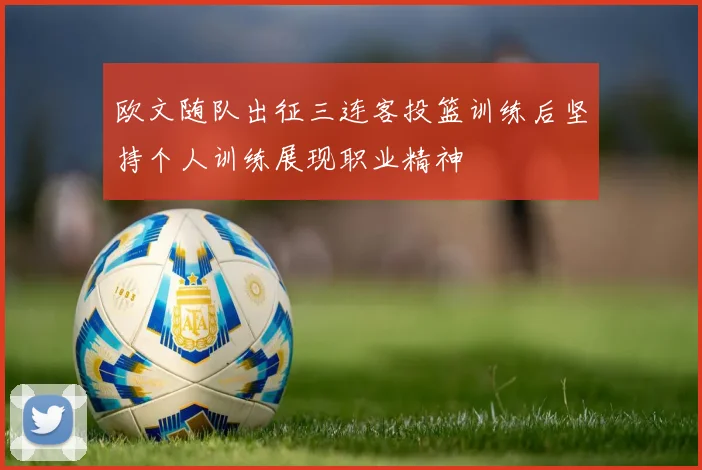 欧文随队出征三连客投篮训练后坚持个人训练展现职业精神
