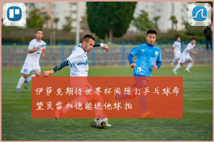 伊萨克期待世界杯间隙打乒乓球希望莫雷加德能送他球拍