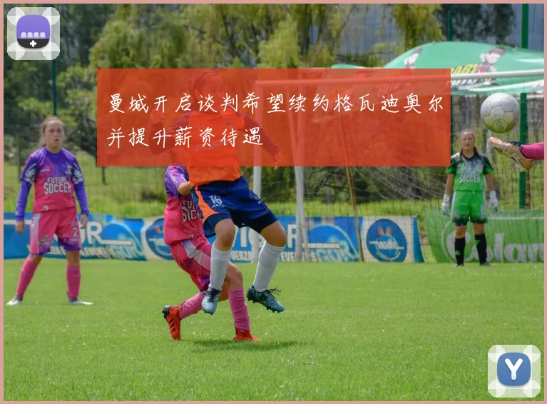 曼城开启谈判希望续约格瓦迪奥尔并提升薪资待遇