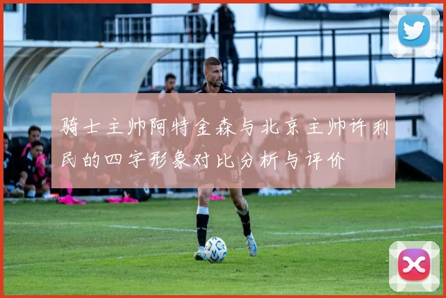 骑士主帅阿特金森与北京主帅许利民的四字形象对比分析与评价