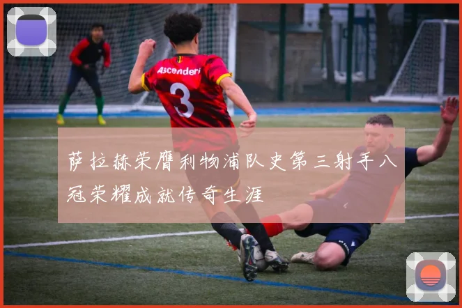 萨拉赫荣膺利物浦队史第三射手八冠荣耀成就传奇生涯