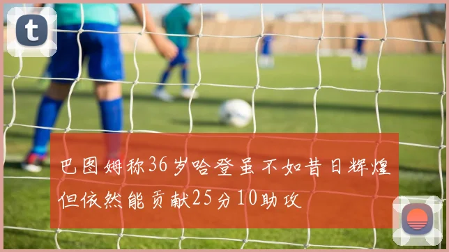 巴图姆称36岁哈登虽不如昔日辉煌但依然能贡献25分10助攻