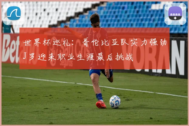 世界杯巡礼：哥伦比亚队实力强劲J罗迎来职业生涯最后挑战