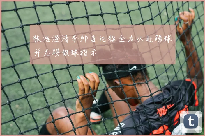 张浩澄清李帅言论称全力以赴踢球并无踢假球指示